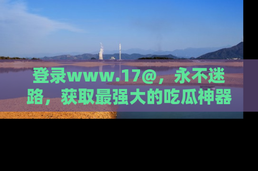 登录www.17@,永不迷路,获取最强大的吃瓜神器,解锁娱乐新动态。