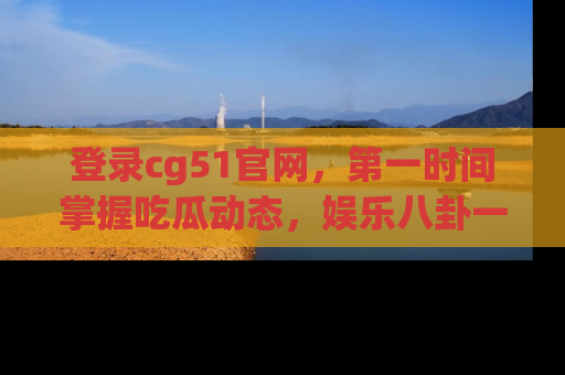 登录cg51官网,第一时间掌握吃瓜动态,娱乐八卦一网打尽!