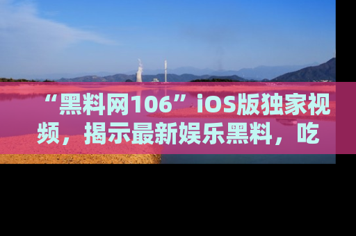 “黑料网106”iOS版独家视频，揭示最新娱乐黑料，吃瓜不停！