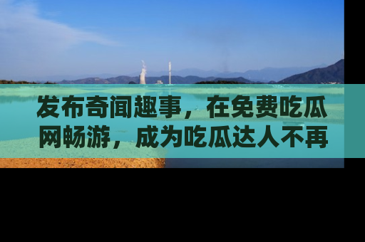 发布奇闻趣事，在免费吃瓜网畅游，成为吃瓜达人不再是梦！