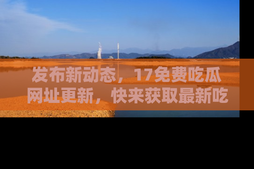 发布新动态，17免费吃瓜网址更新，快来获取最新吃瓜信息哦！
