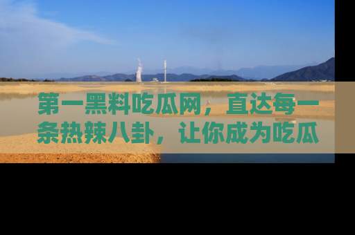 第一黑料吃瓜网，直达每一条热辣八卦，让你成为吃瓜达人！