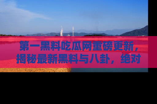 第一黑料吃瓜网重磅更新,揭秘最新黑料与八卦,绝对不容错过