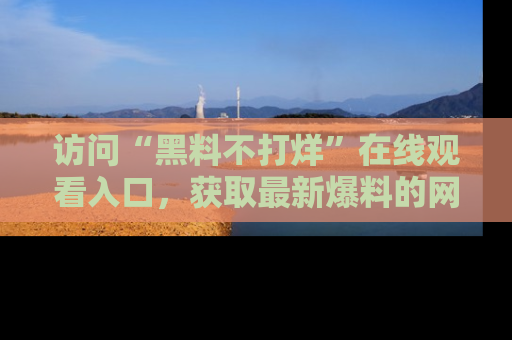 访问“黑料不打烊”在线观看入口，获取最新爆料的网址！