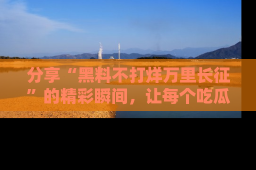分享“黑料不打烊万里长征”的精彩瞬间，让每个吃瓜人都乐在其中！