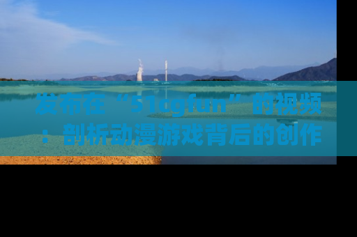 发布在“51cgfun”的视频：剖析动漫游戏背后的创作故事与文化意蕴！