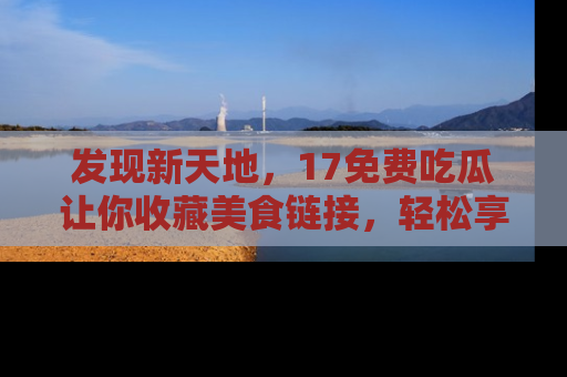 发现新天地，17免费吃瓜让你收藏美食链接，轻松享受美好生活