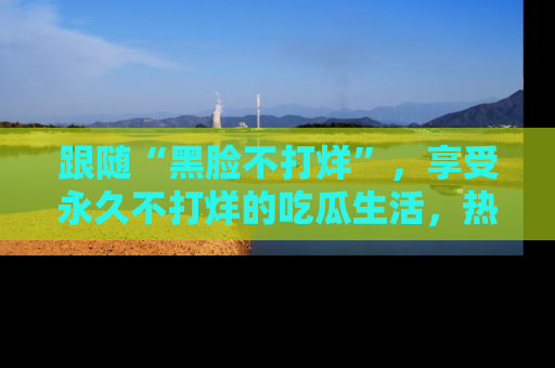 跟随“黑脸不打烊”，享受永久不打烊的吃瓜生活，热辣八卦不断