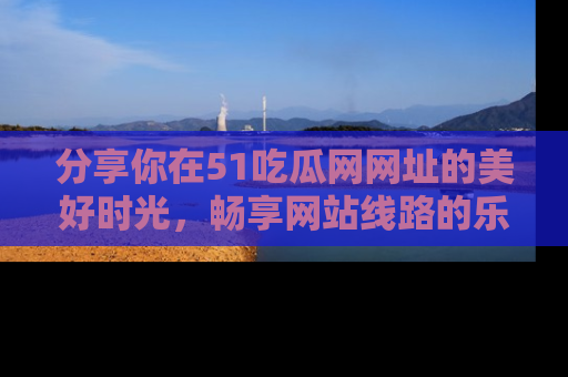 分享你在51吃瓜网网址的美好时光，畅享网站线路的乐趣！