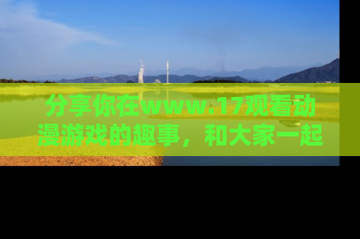 分享你在www.17观看动漫游戏的趣事，和大家一起探讨二次元魅力！