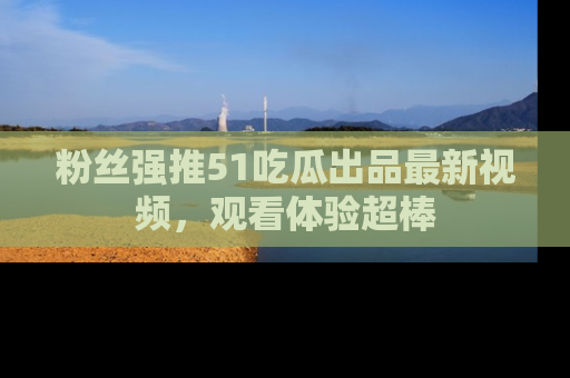 粉丝强推51吃瓜出品最新视频，观看体验超棒