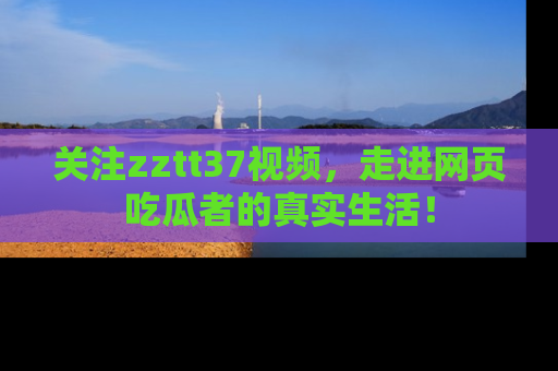 关注zztt37视频，走进网页吃瓜者的真实生活！