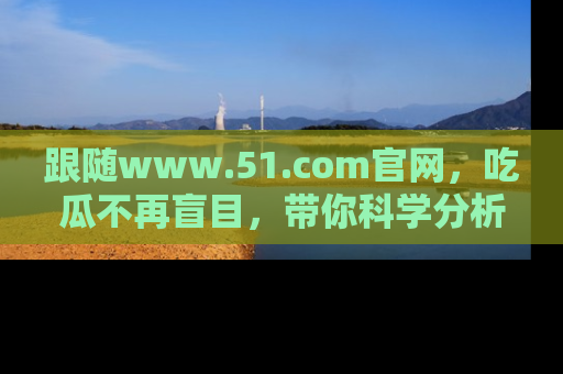 跟随www.51.com官网，吃瓜不再盲目，带你科学分析娱乐圈动态！