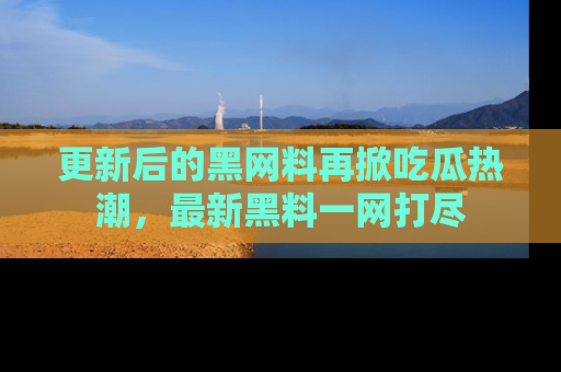 更新后的黑网料再掀吃瓜热潮，最新黑料一网打尽