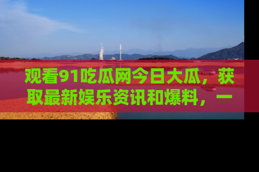 观看91吃瓜网今日大瓜，获取最新娱乐资讯和爆料，一起来围观！