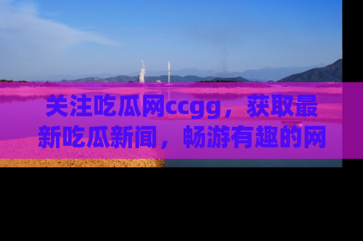 关注吃瓜网ccgg，获取最新吃瓜新闻，畅游有趣的网站世界