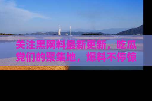 关注黑网料最新更新，吃瓜党们的聚集地，爆料不停惊喜连连！