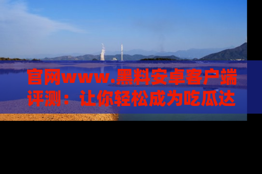 官网www.黑料安卓客户端评测：让你轻松成为吃瓜达人！