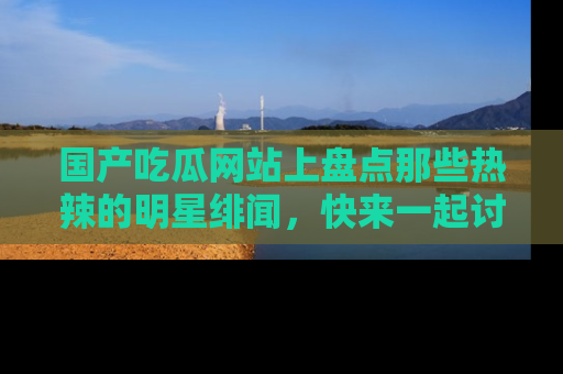 国产吃瓜网站上盘点那些热辣的明星绯闻，快来一起讨论吧！