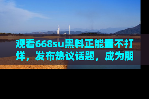 观看668su黑料正能量不打烊，发布热议话题，成为朋友圈焦点！