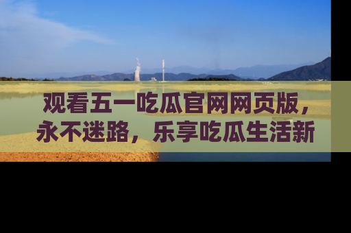 观看五一吃瓜官网网页版，永不迷路，乐享吃瓜生活新方式