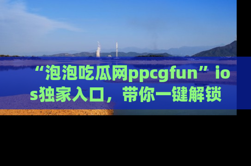 “泡泡吃瓜网ppcgfun”ios独家入口，带你一键解锁最新娱乐资讯，快来吃瓜！