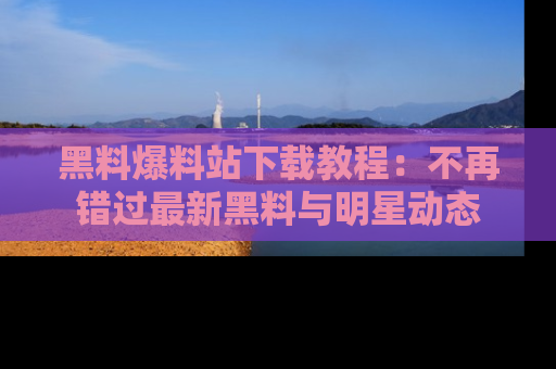 黑料爆料站下载教程：不再错过最新黑料与明星动态