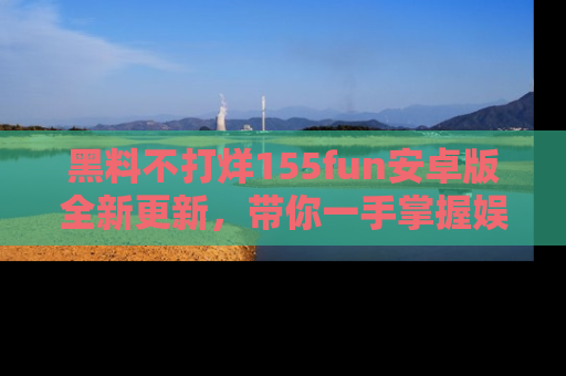 黑料不打烊155fun安卓版全新更新，带你一手掌握娱乐圈的秘密与八卦！