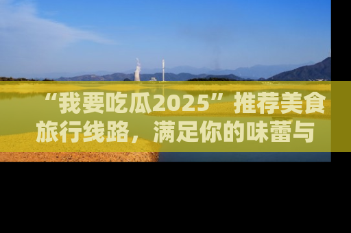 “我要吃瓜2025”推荐美食旅行线路，满足你的味蕾与好奇心