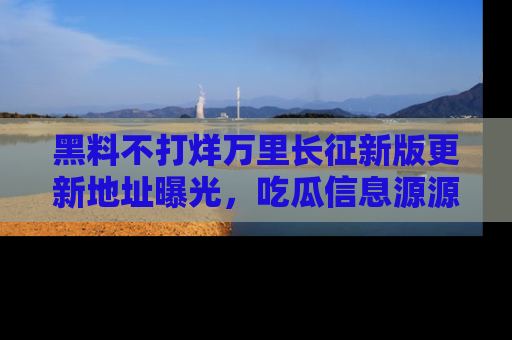 黑料不打烊万里长征新版更新地址曝光，吃瓜信息源源不断