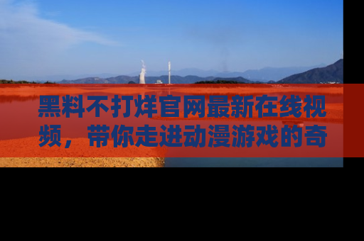 黑料不打烊官网最新在线视频，带你走进动漫游戏的奇幻与现实交汇处