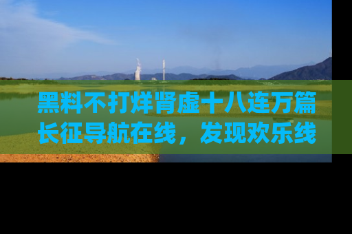 黑料不打烊肾虚十八连万篇长征导航在线，发现欢乐线路的最佳app推荐！