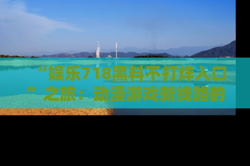 “娱乐718黑料不打烊入口”之旅:动漫游戏新线路的耀眼内幕曝光!