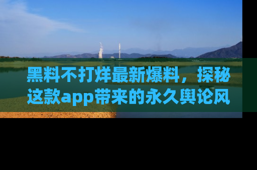 黑料不打烊最新爆料，探秘这款app带来的永久舆论风暴