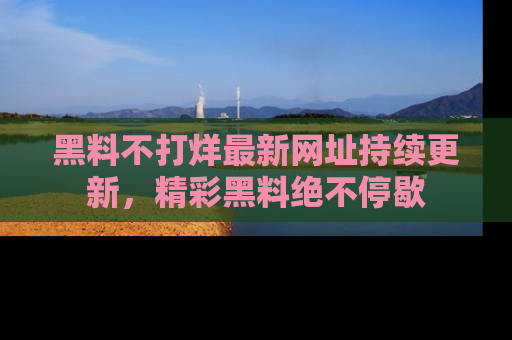 黑料不打烊最新网址持续更新，精彩黑料绝不停歇