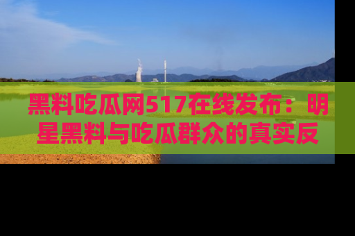 黑料吃瓜网517在线发布：明星黑料与吃瓜群众的真实反应