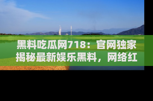 黑料吃瓜网718：官网独家揭秘最新娱乐黑料，网络红人齐聚一堂！