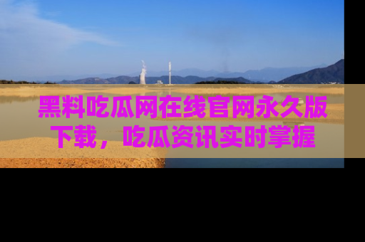 黑料吃瓜网在线官网永久版下载，吃瓜资讯实时掌握