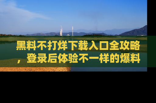 黑料不打烊下载入口全攻略，登录后体验不一样的爆料乐趣！