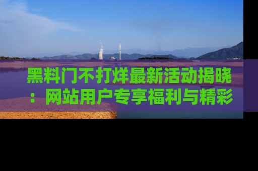黑料门不打烊最新活动揭晓：网站用户专享福利与精彩内容抢先看
