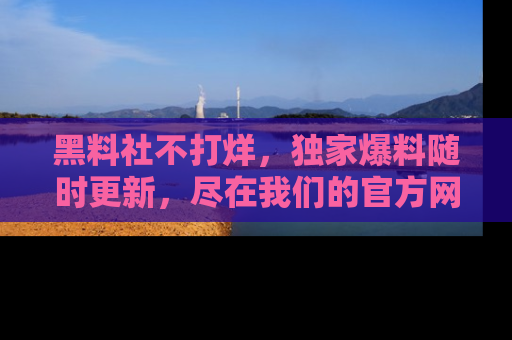 黑料社不打烊，独家爆料随时更新，尽在我们的官方网站网址！
