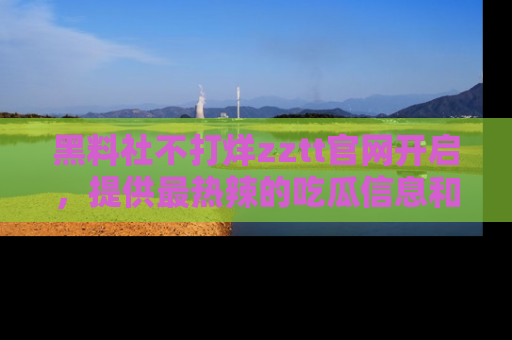 黑料社不打烊zztt官网开启，提供最热辣的吃瓜信息和黑料分享！