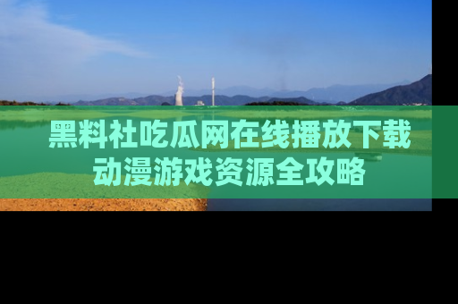 黑料社吃瓜网在线播放下载动漫游戏资源全攻略