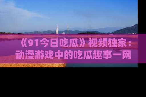 《91今日吃瓜》视频独家:动漫游戏中的吃瓜趣事一网打尽!