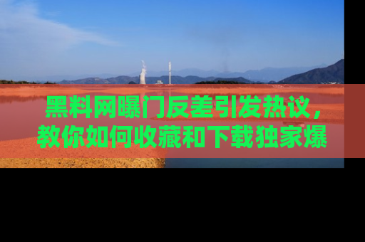 黑料网曝门反差引发热议，教你如何收藏和下载独家爆料