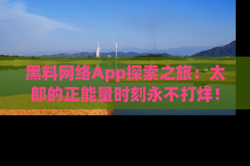 黑料网络App探索之旅：太郎的正能量时刻永不打烊！