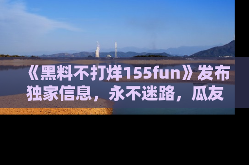 《黑料不打烊155fun》发布独家信息,永不迷路,瓜友们的最佳选择!