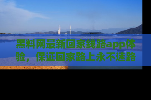 黑料网最新回家线路app体验，保证回家路上永不迷路顺畅