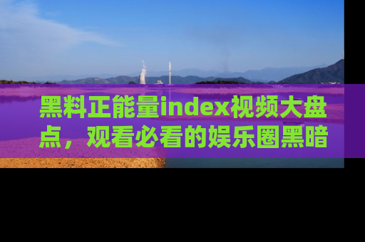 黑料正能量index视频大盘点，观看必看的娱乐圈黑暗与光明！