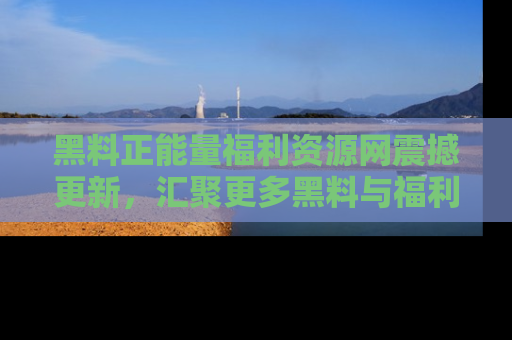 黑料正能量福利资源网震撼更新，汇聚更多黑料与福利！